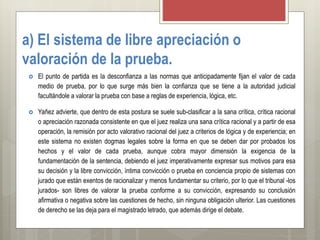 a) El sistema de libre apreciación o
valoración de la prueba.
 El punto de partida es la desconfianza a las normas que anticipadamente fijan el valor de cada
medio de prueba, por lo que surge más bien la confianza que se tiene a la autoridad judicial
facultándole a valorar la prueba con base a reglas de experiencia, lógica, etc.
 Yañez advierte, que dentro de esta postura se suele sub-clasificar a la sana crítica, crítica racional
o apreciación razonada consistente en que el juez realiza una sana crítica racional y a partir de esa
operación, la remisión por acto valorativo racional del juez a criterios de lógica y de experiencia; en
este sistema no existen dogmas legales sobre la forma en que se deben dar por probados los
hechos y el valor de cada prueba, aunque cobra mayor dimensión la exigencia de la
fundamentación de la sentencia, debiendo el juez imperativamente expresar sus motivos para esa
su decisión y la libre convicción, íntima convicción o prueba en conciencia propio de sistemas con
jurado que están exentos de racionalizar y menos fundamentar su criterio, por lo que el tribunal -los
jurados- son libres de valorar la prueba conforme a su convicción, expresando su conclusión
afirmativa o negativa sobre las cuestiones de hecho, sin ninguna obligación ulterior. Las cuestiones
de derecho se las deja para el magistrado letrado, que además dirige el debate.
 