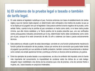 b) El sistema de la prueba legal o tasada o también
de tarifa legal.
 En este sistema el legislador substituye al juez, funciona entonces con base al establecimiento de ciertas
reglas a que de manera rígida asignan un determinado valor anticipado a los medios de prueba, la que ya
no es fijada por el juzgador sino por el legislador. Esta postura admite la teoría negativa de la prueba, como
señala Yañez, cuando la ley le prohíbe al juez considerar un hecho como cierto, si no tiene cierta prueba
mínima, que ella misma establece y la Teoría positiva de la prueba prescribe que, una vez verificados
ciertos presupuestos indicados previamente por la ley, determinado hecho debe considerarse como cierto
por el juez, aunque él no esté convencido de ello. Es afín a sistemas con base a jueces exclusivamente
técnicos.
 Este sistema es criticado a partir de estas desventajas: convierte en una función prácticamente mecánica la
función judicial de evaluación de las pruebas, incluso por encima de la convicción que pueda haber tenido
el juzgador que percibió por sus sentidos el desfile probatorio; también conduce frecuentemente a declarar
como verdad una simple apariencia formal y contribuye a formar un divorcio entre la sentencia y la justicia.
 Entre los ejemplos de prueba tasada o sus expresiones, se cita a la confesión del imputado como la fuente
más importante del conocimiento; la imposibilidad de condenar sobre los dichos de un solo testigo;
otorgarle mayor credibilidad a los dichos de los ancianos que a los de jóvenes, a los de varones frente a
mujeres, etc.; todos basados en prejuicios intolerables.
 
