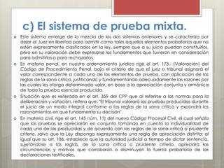 c) El sistema de prueba mixta.
 Este sistema emerge de la mezcla de los dos sistemas anteriores y se caracteriza por
dejar al Juez en libertad para admitir como tales aquellos elementos probatorios que no
estén expresamente clasificados en la ley, siempre que a su juicio puedan constituirlos,
pero en su valoración debe expresarse los fundamentos que tuvieron en consideración
para admitirlos o para rechazarlos.
 En materia penal, en nuestro ordenamiento jurídico rige el art. 173.- (Valoración) del
Código de Procedimiento Penal, bajo el criterio de que el juez o tribunal asignará el
valor correspondiente a cada uno de los elementos de prueba, con aplicación de las
reglas de la sana crítica, justificando y fundamentando adecuadamente las razones por
las cuales les otorga determinado valor, en base a la apreciación conjunta y armónica
de toda la prueba esencial producida.
 Situación que es reiterada en el art. 359 del CPP que al referirse a las normas para la
deliberación y votación, reitera que: "El tribunal valorará las pruebas producidas durante
el juicio de un modo integral conforme a las reglas de la sana crítica y expondrá los
razonamientos en que fundamenta su decisión".
 En materia civil, rige el art. 145 núm. 11) del nuevo Código Procesal Civil, el cual señala
que las pruebas se apreciarán en conjunto tomando en cuenta la individualidad de
cada una de las producidas y de acuerdo con las reglas de la sana crítica o prudente
criterio, salvo que la Ley disponga expresamente una regla de apreciación distinta; al
igual que su art. 186, establece que la autoridad judicial a tiempo de dictar sentencia,
sujetándose a las reglas, de la sana crítica o prudente criterio, apreciará las
circunstancias y motivos que corroboran o disminuyen la fuerza probatoria de las
declaraciones testificales.
 