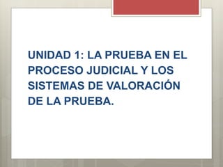UNIDAD 1: LA PRUEBA EN EL
PROCESO JUDICIAL Y LOS
SISTEMAS DE VALORACIÓN
DE LA PRUEBA.
 