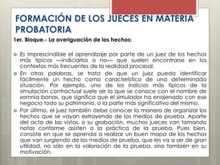 1er. Bloque.- La averiguación de los hechos:
 Es imprescindible el aprendizaje por parte de un juez de los hechos
más típicos —indiciarlos o no— que suelen encontrarse en los
contextos más frecuentes de la realidad procesal.
 En otras palabras, se trata de que un juez pueda identificar
fácilmente un hecho como característico de una determinada
situación. Por ejemplo, uno de los indicios más típicos de la
simulación contractual suele ser lo que se conoce con el nombre de
«omnia bona», que significa que el simulador ha enajenado con ese
negocio todo su patrimonio, o la parte más significativo del mismo.
 Por último, el juez también debe conocer la manera de organizar los
hechos que se vayan extrayendo de los medios de prueba. Aparte
del acta de las vistas, o su grabación, muchos jueces van tomando
notas conforme asisten a la práctica de la prueba. Pues bien,
consiste en que se aprenda a realizar un buen mapa de los hechos
que van surgiendo de los medios de prueba, que les va a ser de gran
utilidad, no sólo en la valoración de la prueba, sino también en su
motivación.
FORMACIÓN DE LOS JUECES EN MATERIA
PROBATORIA
 