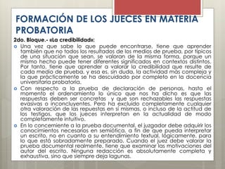 2do. Bloque.- «La credibilidad»:
 Una vez que sabe lo que puede encontrarse, tiene que aprender
también que no todos los resultados de los medios de prueba, por típicos
de una situación que sean, se valoran de la misma forma, porque un
mismo hecho puede tener diferentes significados en contextos distintos.
Por tanto, tiene que aprender a valorar la credibilidad que resulte de
cada medio de prueba, y esa es, sin duda, la actividad más compleja y
la que prácticamente se ha descuidado por completo en la docencia
universitaria probatoria.
 Con respecto a la prueba de declaración de personas, hasta el
momento el ordenamiento lo único que nos ha dicho es que las
respuestas deben ser concretas y que son rechazables las respuestas
evasivas o inconcluyentes. Pero ha excluido completamente cualquier
otra valoración de las repuestas en sí mismas, o incluso de la actitud de
los testigos, que los jueces interpretan en la actualidad de modo
completamente intuitivo.
 En lo concerniente a la prueba documental, el juzgador debe adquirir los
conocimientos necesarios en semiótica, a fin de que pueda interpretar
un escrito, no en cuanto a su entendimiento textual, lógicamente, para
lo que está sobradamente preparado. Cuando el juez debe valorar la
prueba documental realmente, tiene que examinar las motivaciones del
autor del escrito. Ninguna redacción es absolutamente completa y
exhaustiva, sino que siempre deja lagunas.
FORMACIÓN DE LOS JUECES EN MATERIA
PROBATORIA
 
