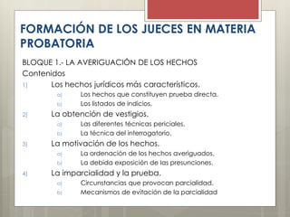 BLOQUE 1.- LA AVERIGUACIÓN DE LOS HECHOS
Contenidos
1) Los hechos jurídicos más característicos.
a) Los hechos que constituyen prueba directa.
b) Los listados de indicios.
2) La obtención de vestigios.
a) Las diferentes técnicas periciales.
b) La técnica del interrogatorio.
3) La motivación de los hechos.
a) La ordenación de los hechos averiguados.
b) La debida exposición de las presunciones.
4) La imparcialidad y la prueba.
a) Circunstancias que provocan parcialidad.
b) Mecanismos de evitación de la parcialidad
FORMACIÓN DE LOS JUECES EN MATERIA
PROBATORIA
 