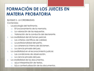 BLOQUE 2.- LA CREDIBILIDAD.
Contenidos
1. La psicología del testimonio.
a) El funcionamiento de la memoria.
b) La valoración de las respuestas.
c) Valoración de la conducta del declarante.
2. La credibilidad del dictamen pericial.
a) Los criterios científicos de calidad.
b) La profesionalidad del perito.
c) La coherencia interna del dictamen.
d) La ciencia privada del juez.
3. La credibilidad en el reconocimiento judicial.
a) Las condiciones de observación.
b) La ciencia privada del juez.
4. La credibilidad de los documentos.
a) a)La interpretación de textos.
b) b)La contextualización de los documentos.
FORMACIÓN DE LOS JUECES EN
MATERIA PROBATORIA
 
