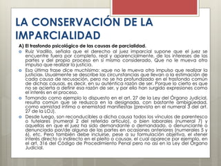 LA CONSERVACIÓN DE LA
IMPARCIALIDAD
A) El trasfondo psicológico de las causas de parcialidad.
 Ruiz Vadillo, señala que el derecho al juez imparcial supone que el juez se
encuentre fuera por completo, real y aparencialmente, de los intereses de las
partes y del propio proceso en sí mismo considerado. Que no le mueva otro
impulso que realizar la justicia.
 Esa última frase dice muchísimo: «que no le mueva otro impulso que realizar la
justicia». Usualmente se describe las circunstancias que llevan a la estimación de
cada causa de recusación, pero no se ha profundizado en el trasfondo común
de dichas causas, es decir, en su auténtica razón de ser. Porque lo cierto es que
no se acierta a definir esa razón de ser, y por ello han surgido expresiones como
el interés en el proceso.
 Tomando como ejemplo lo dispuesto en el art. 27 de la Ley del Órgano Judicial,
resulta común que se reduzca en la designada, con bastante ambigüedad,
como «amistad íntima o enemistad manifiesta» (prevista en el numeral 3 del art.
27 de la LOJ).
 Desde luego, son reconducibles a dicha causa todos los vínculos de parentesco
o tutelares (numeral 2 del referido artículo), o bien laborales (numeral 7) y
aquellas en que el juez ha sido demandante o demandado, o denunciante o
denunciado por/de alguna de las partes en ocasiones anteriores (numerales 5 y
6), etc. Pero también debe incluirse, pese a su formulación objetiva, el «tener
interés directo o indirecto en el pleito o causa», el cual aparece por ejemplo, en
el art. 316 del Código de Procedimiento Penal pero no así en la Ley del Órgano
Judicial.
 