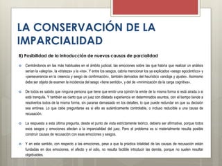 LA CONSERVACIÓN DE LA
IMPARCIALIDAD
B) Posibilidad de la introducción de nuevas causas de parcialidad
 Centrándonos en las más habituales en el ámbito judicial, las emociones sobre las que habría que realizar un análisis
serían la «alegría», la «tristeza» y la «ira». Y entre los sesgos, cabría mencionar los ya explicados «sesgo egocéntrico» y
«perseverancia en la creencia y sesgo de confirmación», también derivados del heurístico «anclaje y ajuste». Asimismo
debe ser objeto de examen la incidencia del sesgo «tiene sentido», y del de «minimización de la carga cognitiva».
 De todos es sabido que ninguna persona que tiene que emitir una opinión la emite de la misma forma si está airada o si
está tranquila. Y también es cierto que un juez con dilatada experiencia en determinados asuntos, con el tiempo tiende a
resolverlos todos de la misma forma, sin pararse demasiado en los detalles, lo que puede redundar en que su decisión
sea errónea. Lo que cabe preguntarse es si ello es auténticamente controlable, o incluso reducible a una causa de
recusación.
 La respuesta a esta última pregunta, desde el punto de vista estrictamente teórico, debiera ser afirmativa, porque todos
esos sesgos y emociones afectan a la imparcialidad del juez. Pero el problema es si materialmente resulta posible
construir causas de recusación con esas emociones y sesgos.
 Y en este sentido, con respecto a las emociones, pese a que la práctica totalidad de las causas de recusación están
fundadas en dos emociones, el afecto y el odio, no resulta factible introducir las demás, porque no suelen resultar
objetivables.
 