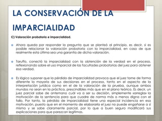 LA CONSERVACIÓN DE LA
IMPARCIALIDAD
C) Valoración probatoria e imparcialidad.
 Ahora queda por responder la pregunta que se planteó al principio, es decir, si es
posible relacionar la valoración probatoria con la imparcialidad, en caso de que
realmente esta última sea una garantía de dicha valoración.
 Taruffo, conectó la imparcialidad con la obtención de la verdad en el proceso,
reflexionando sobre el uso imparcial de las facultades probatorias del juez para obtener
esa verdad.
 Es lógico suponer que la pérdida de imparcialidad provoca que el juez tome de forma
diferente la mayoría de sus decisiones en el proceso, tanto en el aspecto de la
interpretación jurídica como en el de la valoración de la prueba, aunque ambos
mundos no sean en la práctica, prescindibles más que en el plano teórico. Es decir, un
juez parcial sabe de antemano cuál va a ser su decisión, simplemente «arregla» la
motivación de la sentencia para que cuadre de norma más o menos digna con el
fallo. Por tanto, la pérdida de imparcialidad tiene una especial incidencia en esa
motivación, puesto que en el momento de elaborarla el juez no puede engañarse a sí
mismo y se sabe claramente parcial, por lo que a buen seguro modificará sus
explicaciones para que parezcan legítimas.
 