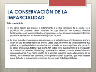 LA CONSERVACIÓN DE LA
IMPARCIALIDAD
D) La prueba ilícita
 Un último escollo que dispone el ordenamiento a la libre valoración de la prueba es la
prohibición de considerar ciertos materiales en cuya obtención han vulnerado derechos
fundamentales, o se han cometido otras irregularidades, o bien se han conculcado prohibiciones
probatorias establecidas en el ordenamiento jurídico nacional.
 Lo único que cabe preguntarse en este apartado, es si es legítimo que el ordenamiento aparte la
visión del juez de ciertos medios de prueba. Desde luego, la cuestión es sociológicamente muy
polémica, porque la ciudadanía acostumbra a no entender los «peros» jurídicos a la valoración
de ciertas pruebas que, todo hay que decirlo, han podido llevar auténticamente a la averiguación
de la realidad de los hechos. Desde luego, a primera vista parecen contrarias a la razón humana
dichas exclusiones. Y, de hecho, si el fin de la actividad probatoria es el esclarecimiento de los
hechos, no se entiende tan fácilmente, en un primer examen superficial, qué otros intereses
puede defender el ordenamiento jurídico que lleven a estas ilicitudes probatorias.
 