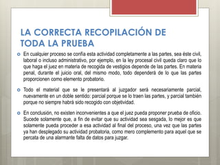 LA CORRECTA RECOPILACIÓN DE
TODA LA PRUEBA
 En cualquier proceso se confía esta actividad completamente a las partes, sea éste civil,
laboral o incluso administrativo, por ejemplo, en la ley procesal civil queda claro que lo
que haga el juez en materia de recogida de vestigios depende de las partes. En materia
penal, durante el juicio oral, del mismo modo, todo dependerá de lo que las partes
proporcionen como elemento probatorio.
 Todo el material que se le presentará al juzgador será necesariamente parcial,
nuevamente en un doble sentido: parcial porque se lo traen las partes, y parcial también
porque no siempre habrá sido recogido con objetividad.
 En conclusión, no existen inconvenientes a que el juez pueda proponer prueba de oficio.
Sucede solamente que, a fin de evitar que su actividad sea sesgada, lo mejor es que
solamente pueda proceder a esa actividad al final del proceso, una vez que las partes
ya han desplegado su actividad probatoria, como mero complemento para aquel que se
percata de una alarmante falta de datos para juzgar.
 