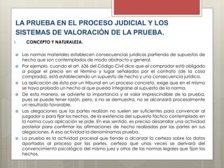 LA PRUEBA EN EL PROCESO JUDICIAL Y LOS
SISTEMAS DE VALORACIÓN DE LA PRUEBA.
1. CONCEPTO Y NATURALEZA.
 Las normas materiales establecen consecuencias jurídicas partiendo de supuestos de
hecho que son contemplados de modo abstracto y general.
 Por ejemplo, cuando el art. 636 del Código Civil dice que el comprador está obligado
a pagar el precio en el término y lugar señalados por el contrato (de la cosa
comprada), está estableciendo un supuesto de hecho y una consecuencia jurídica.
 La aplicación de ésta por un tribunal en un proceso concreto, exige que en el mismo
se haya probado un hecho al que pueda integrarse al supuesto de la norma.
 De esta manera, se advierte la importancia y el valor imprescindible de la prueba,
pues se puede tener razón, pero, si no se demuestra, no se alcanzará procesalmente
un resultado favorable.
 Las alegaciones que las partes realizan no suelen ser suficientes para convencer al
juzgador o para fijar los hechos, de la existencia del supuesto fáctico contemplado en
la norma cuya aplicación se pide. En ese sentido, es preciso desarrollar una actividad
posterior para confirmar las afirmaciones de hecho realizadas por las partes en sus
alegaciones. A esa actividad la denominamos prueba.
 La prueba es la actividad procesal que tiende a alcanzar la certeza sobre los datos
aportados al proceso por las partes, certeza que unas veces se derivará del
convencimiento psicológico del mismo juez y otras de las normas legales que fijan los
hechos.
 