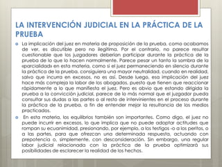 LA INTERVENCIÓN JUDICIAL EN LA PRÁCTICA DE LA
PRUEBA
 La implicación del juez en materia de proposición de la prueba, como acabamos
de ver, es discutible pero no ilegítima. Por el contrario, no parece resultar
cuestionable que los juzgadores deberían participar durante la práctica de la
prueba de lo que lo hacen normalmente. Parece pesar un tanto la sombra de la
«parcialidad» en esta materia, como si el juez permaneciendo en silencio durante
la práctica de la prueba, consiguiera una mayor neutralidad, cuando en realidad,
salvo que incurra en excesos, no es así. Desde luego, esa implicación del juez
hace más compleja la labor de los abogados, puesto que tienen que reaccionar
rápidamente a lo que manifiesta el juez. Pero es obvio que estando dirigida la
prueba a la convicción judicial, parece de lo más normal que el juzgador pueda
consultar sus dudas a las partes o al resto de intervinientes en el proceso durante
la práctica de la prueba, a fin de entender mejor la resultancia de los medios
practicados.
 En esta materia, los equilibrios también son importantes. Como digo, el juez no
puede incurrir en excesos, lo que implica que no puede adoptar actitudes que
rompan su ecuanimidad, presionando, por ejemplo, a los testigos -o a los peritos, o
a las partes, para que ofrezcan una determinada respuesta, actuando con
prepotencia o, simplemente, con desconsideración. Sin embargo, una regular
labor judicial relacionada con la práctica de la prueba optimizará sus
posibilidades de esclarecer la realidad de los hechos.
 