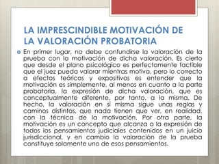 LA IMPRESCINDIBLE MOTIVACIÓN DE
LA VALORACIÓN PROBATORIA
 En primer lugar, no debe confundirse la valoración de la
prueba con la motivación de dicha valoración. Es cierto
que desde el plano psicológico es perfectamente factible
que el juez pueda valorar mientras motiva, pero lo correcto
a efectos teóricos y expositivos es entender que la
motivación es simplemente, al menos en cuanto a la parte
probatoria, la expresión de dicha valoración, que es
conceptualmente diferente, por tanto, a la misma. De
hecho, la valoración en sí misma sigue unas reglas y
caminos distintos, que nada tienen que ver, en realidad,
con la técnica de la motivación. Por otra parte, la
motivación es un concepto que alcanza a la expresión de
todos los pensamientos judiciales contenidos en un juicio
jurisdiccional, y en cambio la valoración de la prueba
constituye solamente uno de esos pensamientos.
 