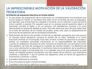LA IMPRESCINDIBLE MOTIVACIÓN DE LA VALORACIÓN
PROBATORIA
b) Evitación de esquemas inductivos en la fase anterior
 En esa etapa de preparación de la motivación, es completamente inconveniente que
el juez tenga en mente un resultado final, pero no en el sentido de que ya prejuzgue,
por ejemplo, que el imputado es culpable o inocente, sino en relación a que sea esa la
única cuestión a resolver. Por supuesto que en un proceso penal queremos saber si el
imputado cometió el delito, o en un proceso civil desearemos conocer si la suma
demandada es realmente debida al actor. Pero ello tiene que servir de guía sobre todo
en la fase de admisión de los medios de prueba, antes vista, pero no propiamente en
esta fase de recopilación de los resultados probatorios.
 Explicándolo de forma más sencilla a través de un ejemplo, pongamos por caso que en
un proceso penal deseamos conocer la autoría de un robo, teniendo a un único
imputado sentado en el banquillo. Pues bien, el error consiste en practicar la prueba y
extraer sus resultados pensando únicamente en la responsabilidad del imputado,
cuando en realidad lo necesario en este momento es emprender una actividad mucho
más genérica. Se trata de averiguar lo sucedido de manera amplia. Y la diferencia de
una u otra orientación es relevante. Si centramos toda la recopilación de la resultancia
probatoria en saber si el imputado fue o no culpable, que es lo que realmente se suele
hacer, en realidad estamos asumiendo una sola versión de los hechos, que intentamos
confirmar o desmentir. Y por el camino nos dejaremos atrás al menos las siguientes e
importantes cuestiones, a saber:
 Si el delito realmente se cometió.
 Si fue otra persona quien cometió el delito.
 Si existieron otros hechos delictivos que el hecho investigado permitiera encubrir.
 