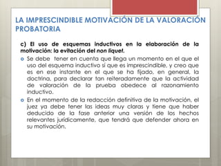 LA IMPRESCINDIBLE MOTIVACIÓN DE LA VALORACIÓN
PROBATORIA
c) El uso de esquemas inductivos en la elaboración de la
motivación: la evitación del non liquet.
 Se debe tener en cuenta que llega un momento en el que el
uso del esquema inductivo sí que es imprescindible, y creo que
es en ese instante en el que se ha fijado, en general, la
doctrina, para declarar tan reiteradamente que la actividad
de valoración de la prueba obedece al razonamiento
inductivo.
 En el momento de la redacción definitiva de la motivación, el
juez ya debe tener las ideas muy claras y tiene que haber
deducido de la fase anterior una versión de los hechos
relevantes jurídicamente, que tendrá que defender ahora en
su motivación.
 