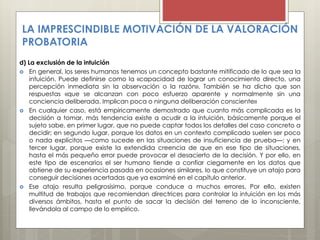 LA IMPRESCINDIBLE MOTIVACIÓN DE LA VALORACIÓN
PROBATORIA
d) La exclusión de la intuición
 En general, los seres humanos tenemos un concepto bastante mitificado de lo que sea la
intuición. Puede definirse como la «capacidad de lograr un conocimiento directo, una
percepción inmediata sin la observación o la razón». También se ha dicho que son
respuestas «que se alcanzan con poco esfuerzo aparente y normalmente sin una
conciencia deliberada. Implican poca o ninguna deliberación consciente»
 En cualquier caso, está empíricamente demostrado que cuanto más complicada es la
decisión a tomar, más tendencia existe a acudir a la intuición, básicamente porque el
sujeto sabe, en primer lugar, que no puede captar todos los detalles del caso concreto a
decidir; en segundo lugar, porque los datos en un contexto complicado suelen ser poco
o nada explícitos —como sucede en las situaciones de insuficiencia de prueba—; y en
tercer lugar, porque existe la extendida creencia de que en ese tipo de situaciones,
hasta el más pequeño error puede provocar el desacierto de la decisión. Y por ello, en
este tipo de escenarios el ser humano tiende a confiar ciegamente en los datos que
obtiene de su experiencia pasada en ocasiones similares, lo que constituye un atajo para
conseguir decisiones acertadas que ya examiné en el capítulo anterior.
 Ese atajo resulta peligrosísimo, porque conduce a muchos errores. Por ello, existen
multitud de trabajos que recomiendan directrices para controlar la intuición en los más
diversos ámbitos, hasta el punto de sacar la decisión del terreno de lo inconsciente,
llevándola al campo de lo empírico.
 