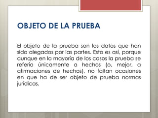OBJETO DE LA PRUEBA
El objeto de la prueba son los datos que han
sido alegados por las partes. Esto es así, porque
aunque en la mayoría de los casos la prueba se
refería únicamente a hechos (o, mejor, a
afirmaciones de hechos), no faltan ocasiones
en que ha de ser objeto de prueba normas
jurídicas.
 