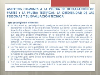 ASPECTOS COMUNES A LA PRUEBA DE DECLARACIÓN DE
PARTES Y LA PRUEBA TESTIFICAL: LA CREDIBILIDAD DE LAS
PERSONAS Y SU EVALUACIÓN TÉCNICA
a) La psicología «del testimonio»
 En todo caso, la psicología intenta averiguar la verdad de las afirmaciones de los
declarantes teniendo en cuenta diversas variables que iremos viendo seguidamente.
Sus estudios se basan, sobre todo, en entender los procesos de la memoria humana,
tratando de investigar experimentalmente —en la medida de lo éticamente posible—
qué aspectos pueden interponerse en la exactitud de los recuerdos de un
declarante. Y comprobada, al menos teóricamente, la exactitud del recuerdo, la
psicología del testimonio estudia la credibilidad de las declaraciones, tratando de
detectar las mentiras y señalando los diferentes móviles que pueden hacer que un
declarante aporte esa falsedad.
 Los tres aspectos de la psicología del testimonio que más interesan son, en primer
lugar, la técnica de obtención de declaraciones, porque aporta una experiencia
valiosísima basada en resultados corroborados, bien en estudios de campó, bien en
la medida de lo posible en la práctica judicial.
 En segundo lugar, como decía, esta disciplina ayuda a detectar la mentira a través
de aspectos objetivos.
 Y en tercer lugar, la materia aporta una importante serie de datos a los efectos de
practicar correctamente los reconocimientos de personas, en rueda desde luego,
pero también a través de las fotografías.
 