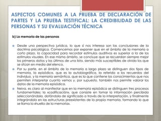 ASPECTOS COMUNES A LA PRUEBA DE DECLARACIÓN DE
PARTES Y LA PRUEBA TESTIFICAL: LA CREDIBILIDAD DE LAS
PERSONAS Y SU EVALUACIÓN TÉCNICA
b) La memoria de las personas
 Desde una perspectiva jurídica, lo que sí nos interesa son las conclusiones de la
doctrina psicológica. Comencemos por exponer que en el ámbito de la memoria a
corto plazo, la capacidad para recordar estímulos auditivos es superior a la de los
estímulos visuales. En ese mismo ámbito, se concluye que se recuerdan siempre mejor
los primeros datos y los últimos de una lista, siendo más susceptibles de olvido los que
se sitúan en medio del elenco.
 Por su parte, en el ámbito de la memoria a largo plazo se distinguen dos tipos de
memoria, la episódica, que es la autobiográfica, la referida a los recuerdos del
individuo, y la memoria semántica, que es la que contiene los conocimientos que nos
permiten interpretar cuanto vemos y, por supuesto, también nos permite valorar los
datos de la memoria episódica.
 Neiva, es claro al manifestar que en la memoria episódica se distinguen tres procesos
fundamentales: la «codificación», que consiste en tomar la información percibida
seleccionándola, dotándola de significado a través de la interpretación, y finalmente
integrándola en las estructuras preexistentes de la propia memoria, formando lo que
se llama la «huella de la memoria».
 