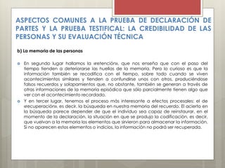 ASPECTOS COMUNES A LA PRUEBA DE DECLARACIÓN DE
PARTES Y LA PRUEBA TESTIFICAL: LA CREDIBILIDAD DE LAS
PERSONAS Y SU EVALUACIÓN TÉCNICA
b) La memoria de las personas
 En segundo lugar hallamos la «retención», que nos enseña que con el paso del
tiempo tienden a deteriorarse las huellas de la memoria. Pero lo curioso es que la
información también se recodifica con el tiempo, sobre todo cuando se viven
acontecimientos similares y tienden a confundirse unos con otros, produciéndose
falsos recuerdos y solapamientos que, no obstante, también se generan a través de
otras informaciones de la memoria episódica que sólo parcialmente tienen algo que
ver con el acontecimiento recordado.
 Y en tercer lugar, tenemos el proceso más interesante a efectos procesales: el de
«recuperación», es decir, la búsqueda en nuestra memoria del recuerdo. El acierto en
la búsqueda parece depender de que el individuo sea capaz de reinstaurar, en el
momento de la declaración, la situación en que se produjo la codificación, es decir,
que vuelvan a la memoria los elementos que sirvieron para almacenar la información.
Si no aparecen estos elementos o indicios, la información no podrá ser recuperada.
 