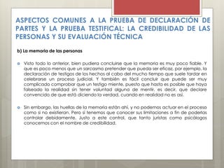 ASPECTOS COMUNES A LA PRUEBA DE DECLARACIÓN DE
PARTES Y LA PRUEBA TESTIFICAL: LA CREDIBILIDAD DE LAS
PERSONAS Y SU EVALUACIÓN TÉCNICA
b) La memoria de las personas
 Visto todo lo anterior, bien pudiera concluirse que la memoria es muy poco fiable. Y
que es poco menos que un sarcasmo pretender que pueda ser eficaz, por ejemplo, la
declaración de testigos de los hechos al cabo del mucho tiempo que suele tardar en
celebrarse un proceso judicial. Y también es fácil concluir que puede ser muy
complicado comprobar que un testigo miente, puesto que hasta es posible que haya
falseado la realidad sin tener voluntad alguna de mentir, es decir, que declare
convencido de que está diciendo la verdad, cuando en realidad no es así.
 Sin embargo, las huellas de la memoria están ahí, y no podemos actuar en el proceso
como si no existieran. Pero sí tenemos que conocer sus limitaciones a fin de poderlas
controlar debidamente. Justo a este control, que tanto juristas como psicólogos
conocemos con el nombre de credibilidad.
 