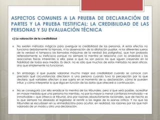 c) La valoración de la credibilidad
 No existen métodos mágicos para averiguar la credibilidad de las personas. A estos efectos no
funciona debidamente la hipnosis, ni la observación de la dilatación pupilar, ni los diferentes sueros
de la verdad ni tampoco las llamadas máquinas de la verdad (los polígrafos), que han probado
reiteradamente su ineficacia porque no siempre la mentira se relaciona con la ansiedad y las
reacciones físicas inherentes a ella, pese a que no son pocos los que siguen creyendo en la
fiabilidad de todos esos medios. Es decir, no es sólo que muchos de estos métodos no sean éticos,
sino que simplemente no funcionan.
 Sin embargo, sí que puede valorarse mucho mejor esa credibilidad cuando se conoce con
precisión qué circunstancias afectaron a una persona cuando tuvo la percepción por la que
declara, qué variables afectan a ese sujeto en el momento de su declaración, cómo le pueden
influir, y cómo interpretar lo que diga en función de los datos que ofreceré a continuación.
 No se conseguirá con ello erradicar la mentira de los tribunales, pero sí que será posible, acreditar
en mayor medida que una persona ha mentido, no por la mayor o menor confianza inmotivada —e
inmotivable— que ofrezca al tribunal, sino por razones absolutamente racionales, que de hecho es
lo que siempre ha deseado el legislador al remitir a las reglas de la «sana» crítica. Y no que los
tribunales se escudasen en su «inmediación» para ocultar, en realidad, las razones por las que han
valorado de un modo u otro una declaración.
ASPECTOS COMUNES A LA PRUEBA DE DECLARACIÓN DE
PARTES Y LA PRUEBA TESTIFICAL: LA CREDIBILIDAD DE LAS
PERSONAS Y SU EVALUACIÓN TÉCNICA
 