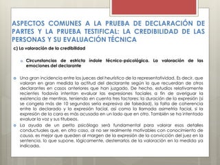 c) La valoración de la credibilidad
a. Circunstancias de estricta índole técnico-psicológica. La valoración de las
emociones del declarante
 Una gran incidencia entre los jueces del heurístico de la representatividad. Es decir, que
valoran en gran medida la actitud del declarante según lo que recuerdan de otros
declarantes en casos anteriores que han juzgado. De hecho, estudios relativamente
recientes todavía intentan evaluar las expresiones faciales a fin de averiguar la
existencia de mentiras, teniendo en cuenta tres factores: la duración de la expresión (si
se congela más de 10 segundos sería expresiva de falsedad), la falta de coherencia
entre lo declarado y la expresión facial, así como la llamada asimetría facial, si la
expresión de la cara es más acusada en un lado que en otro. También se ha intentado
evaluar la voz y sus titubeos.
 La ayuda de un perito psicólogo será fundamental para valorar esos detalles
conductuales que, en otro caso, al no ser realmente motivables con conocimiento de
causa, es mejor que queden al margen de la expresión de la convicción del juez en la
sentencia, lo que supone, lógicamente, desterrarlos de la valoración en la medida ya
indicada.
ASPECTOS COMUNES A LA PRUEBA DE DECLARACIÓN DE
PARTES Y LA PRUEBA TESTIFICAL: LA CREDIBILIDAD DE LAS
PERSONAS Y SU EVALUACIÓN TÉCNICA
 