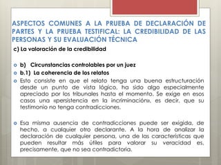 c) La valoración de la credibilidad
 b) Circunstancias controlables por un juez
 b.1) La coherencia de los relatos
 Esto consiste en que el relato tenga una buena estructuración
desde un punto de vista lógico, ha sido algo especialmente
apreciado por los tribunales hasta el momento. Se exige en esos
casos una «persistencia en la incriminación», es decir, que su
testimonio no tenga contradicciones.
 Esa misma ausencia de contradicciones puede ser exigida, de
hecho, a cualquier otro declarante. A la hora de analizar la
declaración de cualquier persona, una de las características que
pueden resultar más útiles para valorar su veracidad es,
precisamente, que no sea contradictoria.
ASPECTOS COMUNES A LA PRUEBA DE DECLARACIÓN DE
PARTES Y LA PRUEBA TESTIFICAL: LA CREDIBILIDAD DE LAS
PERSONAS Y SU EVALUACIÓN TÉCNICA
 