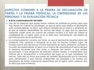  b.2) La contextualización del relato
 Uno de los aspectos que quizás menos valoran en realidad los juristas, pero que
más tienen en cuenta los psicólogos, es que el relato que realice el declarante
esté contextualizado, es decir, que ofrezca detalles de un marco o ambiente en
el que se habrían desarrollado los hechos del relato. Es algo que las personas
corrientes suelen tener en cuenta de manera intuitiva a la hora de valorar la
credibilidad de un sujeto, pero no es un dato que, normalmente, sea objeto de
las motivaciones de las sentencias.
 La contextualización consiste, por tanto, en que el declarante describa datos del
ambiente vital, espacial o temporal en el que los hechos tuvieron lugar, de
manera que lo que declare se inscriba fácilmente en dicho ambiente, aunque lo
ocurrido sea sorprendente. Es decir, es un indicio de verosimilitud el hecho de que
la persona recuerde qué hizo antes o después del hecho, o qué estaba
escuchando, o qué programa de televisión estaba viendo, o simplemente que
informe de la temperatura o luminosidad del lugar en el que sucedieron los
hechos. Todo ello ya vimos que podía ser también distorsionado por la memoria,
pero ciertamente, si esos hechos ambientales son plausibles y los mismos son
declarados de forma claramente espontánea por el sujeto, suele valorarse que
es difícil que esté mintiendo.
ASPECTOS COMUNES A LA PRUEBA DE DECLARACIÓN DE
PARTES Y LA PRUEBA TESTIFICAL: LA CREDIBILIDAD DE LAS
PERSONAS Y SU EVALUACIÓN TÉCNICA
 
