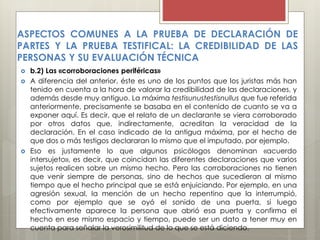  b.2) Las «corroboraciones periféricas»
 A diferencia del anterior, éste es uno de los puntos que los juristas más han
tenido en cuenta a la hora de valorar la credibilidad de las declaraciones, y
además desde muy antiguo. La máxima testisunustestisnullus que fue referida
anteriormente, precisamente se basaba en el contenido de cuanto se va a
exponer aquí. Es decir, que el relato de un declarante se viera corroborado
por otros datos que, indirectamente, acreditan la veracidad de la
declaración. En el caso indicado de la antigua máxima, por el hecho de
que dos o más testigos declararan lo mismo que el imputado, por ejemplo.
 Eso es justamente lo que algunos psicólogos denominan «acuerdo
intersujeto», es decir, que coincidan las diferentes declaraciones que varios
sujetos realicen sobre un mismo hecho. Pero las corroboraciones no tienen
que venir siempre de personas, sino de hechos que sucedieran al mismo
tiempo que el hecho principal que se está enjuiciando. Por ejemplo, en una
agresión sexual, la mención de un hecho repentino que la interrumpió,
como por ejemplo que se oyó el sonido de una puerta, si luego
efectivamente aparece la persona que abrió esa puerta y confirma el
hecho en ese mismo espacio y tiempo, puede ser un dato a tener muy en
cuenta para señalar la verosimilitud de lo que se está diciendo.
ASPECTOS COMUNES A LA PRUEBA DE DECLARACIÓN DE
PARTES Y LA PRUEBA TESTIFICAL: LA CREDIBILIDAD DE LAS
PERSONAS Y SU EVALUACIÓN TÉCNICA
 