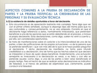 b.3) La existencia de detalles oportunistas a favor del declarante.
 Esta circunstancia es de apreciación bastante más compleja. Tiene algo que ver
con el primer criterio señalado, aunque lo dispongo lejos del mismo para que no
sea confundido y, consecuentemente, no se vea solapado. Consiste en que el
declarante haga referencia a datos, normalmente innecesarios, que pretendan
beneficiar a una de las opciones que se están debatiendo en el proceso, o incluso
al propio declarante. Estas declaraciones, como digo, suelen no venir a cuento y,
por ello, son consideradas oportunistas.
 Se trata de manifestaciones sobre el carácter o la intencionalidad de una de las
partes, o bien de justificaciones de las propias actuaciones —o de la persona que
se pretende beneficiar— que van más allá de lo que se le haya podido preguntar
al declarante. Y dicho declarante las manifiesta, no tanto para infundir
credibilidad a su declaración, sino de forma que los hechos sobre los que declara
se interpreten a favor de quien desea beneficiar. Evidentemente, una actuación
semejante es innecesaria si la declaración es veraz, o es falsa y con ella se
pretende ayudar, como digo, a una de las partes o bien verse beneficiado el
propio testigo. Pero el hecho de que se realicen estas declaraciones es indicativo
de falsedad, o al menos de pérdida de objetividad que, ciertamente, puede
conducir a la falsedad.
ASPECTOS COMUNES A LA PRUEBA DE DECLARACIÓN DE
PARTES Y LA PRUEBA TESTIFICAL: LA CREDIBILIDAD DE LAS
PERSONAS Y SU EVALUACIÓN TÉCNICA
 