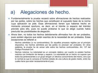 a) Alegaciones de hecho.
 Fundamentalmente la prueba recaerá sobre afirmaciones de hechos realizados
por las partes, sobre los hechos que constituyen el supuesto base de la norma
cuya aplicación se pide. Esas afirmaciones tienen que haberse hecho en
momento procesal oportuno, es decir, en el trámite (o espacio del trámite)
previsto para ello, pues no puede probarse lo que se alegó cuando había
precluído las posibilidades de alegación.
 Ahora bien, no todos los hechos debidamente afirmados han de ser probados,
pues existen algunos que están exentos de la necesidad de ser probados. Estas
excepciones se refieren a:
i. Hechos admitidos (o no controvertidos). En aquellos procesos regidos por el principio
dispositivo, los hechos admitidos por las partes no precisan ser probados. En otras
palabras, la prueba ha de versar sólo sobre los hechos controvertidos. Art. 137 del
Código Procesal Civil.
ii. Hechos notorios: La notoriedad es un concepto relativo, por cuanto no existen hechos
notorios con limitación de tiempo y espacio. La notoriedad de un hecho no supone que
todos los pertenecientes a un grupo tengan un efectivo conocimiento del mismo, sino que
lo normal es que lo conozca el hombre dotado de una cultura de grado medio, entre los
cuales tiene que estar necesariamente el juez.
 