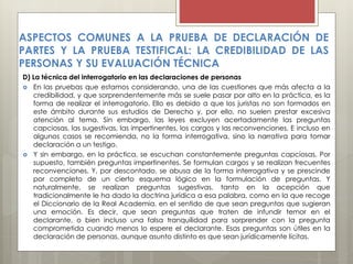 D) La técnica del interrogatorio en las declaraciones de personas
 En las pruebas que estamos considerando, una de las cuestiones que más afecta a la
credibilidad, y que sorprendentemente más se suele pasar por alto en la práctica, es la
forma de realizar el interrogatorio. Ello es debido a que los juristas no son formados en
este ámbito durante sus estudios de Derecho y, por ello, no suelen prestar excesiva
atención al tema. Sin embargo, las leyes excluyen acertadamente las preguntas
capciosas, las sugestivas, las impertinentes, los cargos y las reconvenciones. E incluso en
algunos casos se recomienda, no la forma interrogativa, sino la narrativa para tomar
declaración a un testigo.
 Y sin embargo, en la práctica, se escuchan constantemente preguntas capciosas. Por
supuesto, también preguntas impertinentes. Se formulan cargos y se realizan frecuentes
reconvenciones. Y, por descontado, se abusa de la forma interrogativa y se prescinde
por completo de un cierto esquema lógico en la formulación de preguntas. Y
naturalmente, se realizan preguntas sugestivas, tanto en la acepción que
tradicionalmente le ha dado la doctrina jurídica a esa palabra, como en la que recoge
el Diccionario de la Real Academia, en el sentido de que sean preguntas que sugieran
una emoción. Es decir, que sean preguntas que traten de infundir temor en el
declarante, o bien incluso una falsa tranquilidad para sorprender con la pregunta
comprometida cuando menos lo espere el declarante. Esas preguntas son útiles en la
declaración de personas, aunque asunto distinto es que sean jurídicamente lícitas.
ASPECTOS COMUNES A LA PRUEBA DE DECLARACIÓN DE
PARTES Y LA PRUEBA TESTIFICAL: LA CREDIBILIDAD DE LAS
PERSONAS Y SU EVALUACIÓN TÉCNICA
 