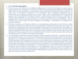  d.1) La técnica interrogativa
 En todo caso, esta técnica es considerada peligrosa por la doctrina psicológica, que aunque la
utiliza, advierte de sus riesgos en cuanto que a través de la pregunta se puede estar introduciendo
información para el declarante, lo que propicia que cometa los llamados «errores de comisión», es
decir, que el declarante introduzca en sus respuestas falsos recuerdos propiciados por la
información que le aportó la pregunta. Y es que, según vimos anteriormente, dicho declarante
puede asumir inconscientemente esa información como propia, mezclándola en su memoria, de
manera que distorsione sus recuerdos de la manera querida por el interrogador. Ello es
especialmente sencillo en el estilo de preguntas más frecuentes en los tribunales españoles, es decir,
aquellas que, como acabo de decir, expresan una reflexión o reproducen un pedazo de la
supuesta realidad.
 De hecho, aunque con diferentes métodos, un interrogatorio practicado en esos términos acaba
teniendo el mismo efecto que la tortura. El interrogado no declara la verdad de lo que sabe, sino
simplemente aquello que quiere oír el interrogador. A través de la tortura la mecánica es salvaje, y a
través de un interrogatorio que aporta información al declarante, la mecánica es sutil, pero puede
tener el peligrosísimo efecto de que el declarante acabe creyendo cierto aquello sobre lo que ha
declarado, cosa que, por cierto, no ocurre jamás con la tortura, lo cual hace que este método de
interrogación sea no violento, pero desde luego sibilino.
 Un interrogatorio practicado en estos términos impide la debida valoración y posterior motivación
de esta prueba. El juez, si no ha sido lo suficientemente hábil evitando la formulación de ese tipo de
preguntas —y no siempre es fácil serlo—, a la hora de valorar se encontrará con unas respuestas
condicionadas por el interrogador, es decir, con una realidad ficticia creada por un letrado o fiscal
hábiles. Ello bien podría servirle para rechazar la eficacia probatoria del interrogatorio. Pero debe
reconocerse que resulta muy incómodo tener que escudarse en una indebida actuación propia en
el momento de admisión de las preguntas, a fin de impedir que las respuestas tengan eficacia en la
valoración de la prueba. En esa tesitura, lo más habitual es que si el juez es consciente del
condicionamiento, acabe prescindiendo de la credibilidad del interrogatorio. Pero el problema es
que a la hora de motivar no podrá justificar debidamente el porqué, lo que dará al traste con la
debida formación del juicio jurisdiccional.
 