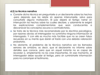 d.2) La técnica narrativa
 Consiste dicha técnica en preguntarle a un declarante sobre los hechos
-pero dejando que los relate sin apenas interrumpirle, salvo para
consultarle alguna matización. El juez dejará al testigo narrar sin
interrupción los hechos sobre los cuales declare, y solamente le exigirá
las explicaciones complementarias que sean conducentes a
desvanecer los conceptos oscuros o contradictorios.
 Se trata de la técnica más recomendada por la doctrina psicológica,
por razones obvias: el interrogador no suministra ninguna información al
interrogado. Y con ello es mucho más factible que no se creen falsos
recuerdos en su mente que darán al traste con una debida valoración
probatoria.
 No obstante, el problema de la técnica narrativa son los llamados
«errores de omisión», es decir, que el declarante no informe sobre
detalles que conoce, pero que en aquel instante no es capaz de
recordar o, simplemente no los cree importantes. En ese momento, el
interrogador debe ayudar al testigo, pero sin suministrarle información
para no corromper el testimonio.
 