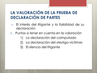 LA VALORACIÓN DE LA PRUEBA DE
DECLARACIÓN DE PARTES
A. El interés del litigante y la fiabilidad de su
declaración
B. Puntos a tener en cuenta en la valoración
1) La declaración del coimputado
2) La declaración del «testigo-víctima»
3) El silencio del litigante
 