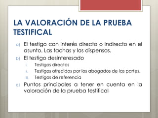 LA VALORACIÓN DE LA PRUEBA
TESTIFICAL
a) El testigo con interés directo o indirecto en el
asunto. Las tachas y las dispensas.
b) El testigo desinteresado
i. Testigos directos
ii. Testigos ofrecidos por los abogados de las partes.
iii. Testigos de referencia
c) Puntos principales a tener en cuenta en la
valoración de la prueba testifical
 