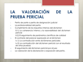 LA VALORACIÓN DE LA
PRUEBA PERICIAL
i. Perito de parte o perito de designación judicial
ii. La profesionalidad del perito
iii. Cumplimiento de los requisitos internos del dictamen
iii.1) La coherencia interna y la razonabilidad del dictamen
pericial
iii.2) El seguimiento de parámetros científicos de calidad
iv. El contraste del parecer expresado en el dictamen
iv.1) La contradicción entre dictámenes periciales
iv.2) La contradicción del dictamen pericial con el resultado
de otras pruebas
v. El seguimiento del dictamen pericial por el juez
vi. La valoración de la declaración o exposición del perito.
 
