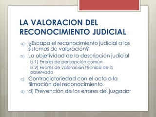 LA VALORACION DEL
RECONOCIMIENTO JUDICIAL
a) ¿Escapa el reconocimiento judicial a los
sistemas de valoración?
b) La objetividad de la descripción judicial
b.1) Errores de percepción común
b.2) Errores de valoración técnica de lo
observado
c) Contradictoriedad con el acta o la
filmación del reconocimiento
d) d) Prevención de los errores del juzgador
 