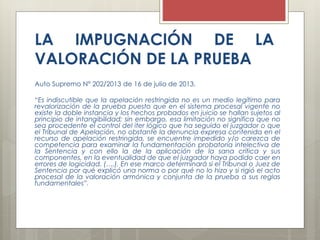 LA IMPUGNACIÓN DE LA
VALORACIÓN DE LA PRUEBA
Auto Supremo N° 202/2013 de 16 de julio de 2013.
“Es indiscutible que la apelación restringida no es un medio legítimo para
revalorización de la prueba puesto que en el sistema procesal vigente no
existe la doble instancia y los hechos probados en juicio se hallan sujetos al
principio de intangibilidad; sin embargo, esa limitación no significa que no
sea procedente el control del iter lógico que ha seguido el juzgador o que
el Tribunal de Apelación, no obstante la denuncia expresa contenida en el
recurso de apelación restringida, se encuentre impedido y/o carezca de
competencia para examinar la fundamentación probatoria intelectiva de
la Sentencia y con ello la de la aplicación de la sana crítica y sus
componentes, en la eventualidad de que el juzgador haya podido caer en
errores de logicidad. (….). En ese marco determinará si el Tribunal o Juez de
Sentencia por qué explicó una norma o por qué no lo hizo y si rigió el acto
procesal de la valoración armónica y conjunta de la prueba a sus reglas
fundamentales”.
 