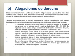 b) Alegaciones de derecho
El conocimiento de la norma jurídica es una de las obligaciones del juzgador. Si el tribunal se
apartarse de la causa de pedir, resolverá conforme a las normas jurídicas aplicables al caso,
aunque no hayan sido acertadamente citadas o alegadas por los litigantes.
Teniendo en cuenta que no se requiere de prueba de Derecho concernientes a las normas
jurídicas que forman el Derecho escrito, interno y general, implica que sí habría que probarse:
i. La costumbre: Al reconocer la costumbre como fuente del Derecho, lo contrario a
ella, precisa que se aplique cuando resulte probada (arts. 489 y 490 CC). Es
imposible que los jueces tengan conocimiento de todas las costumbres del país,
por lo que debe ser objeto de prueba la costumbre y lo contrario a esta.
ii. Derecho extranjero: En los casos en que debe aplicarse una norma material
extranjera, las partes deben probar su contenido y vigencia, lo contrario, implicaría
obligar a los jueces bolivianos a conocer el Derecho de todo el mundo.
iii. Derecho histórico no vigente: El deber del juez es conocer el derecho vigente de su
país, no el derecho histórico porque no es un historiador.
iv. Del derecho vigente debe excluirse también el no general y en consecuencia las
normas específicas de las entidades autónomas locales (Ej.: ordenanzas
municipales, etc.) deben ser alegadas y probadas.
 