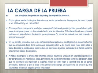 LA CARGA DE LA PRUEBA
a) Los principios de aportación de parte y de adquisición procesal.
 El principio de aportación de parte determina que son las partes las que deben probar, tal como lo prevé
el art. 1283 del CC y art. 136 del CPC.
 El onus probando (carga de la prueba) es una expresión latina del principio jurídico que señala en quién
recae la carga de probar un determinado hecho ante los tribunales. El fundamento del onus probandi
radica en un viejo aforismo de derecho que expresa que "lo normal se entiende que está probado, lo
anormal se prueba".
 En ese sentido, entiéndase que en las partes recae la carga (que no es obligación) de alegar los hechos
que son el supuesto base de la norma cuya aplicación piden, y del mismo modo recae sobre ellas la
carga de probar la existencia de estos hechos, de convencer al juez de su realidad o de fijarlos conforme
a las normas legales de valoración.
 Al hablar de carga de la prueba nos referimos a la que incumbe a una parte en un proceso para poder
dar por probados los hechos que alega, por lo tanto, no puede ser entendida como una obligación, dado
que no constituye una imposición o exigencia moral que debe regir la voluntad libre de las partes
procesales, dado que si bien a éstas se les atribuye dicha carga, tal situación no les priva de su libre
voluntad de decidir que alegatos probar o no probar.
 