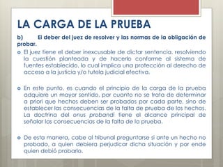 LA CARGA DE LA PRUEBA
b) El deber del juez de resolver y las normas de la obligación de
probar.
 El juez tiene el deber inexcusable de dictar sentencia, resolviendo
la cuestión planteada y de hacerlo conforme al sistema de
fuentes establecido, lo cual implica una protección al derecho de
acceso a la justicia y/o tutela judicial efectiva.
 En este punto, es cuando el principio de la carga de la prueba
adquiere un mayor sentido, por cuanto no se trata de determinar
a priori que hechos deben ser probados por cada parte, sino de
establecer las consecuencias de la falta de prueba de los hechos.
La doctrina del onus probandi tiene el alcance principal de
señalar las consecuencias de la falta de la prueba.
 De esta manera, cabe al tribunal preguntarse si ante un hecho no
probado, a quien debiera perjudicar dicha situación y por ende
quien debió probarlo.
 