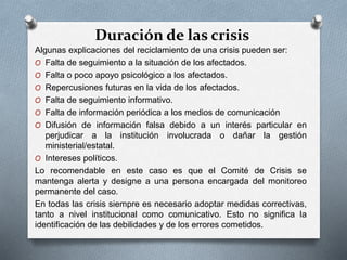 Duración de las crisis
Algunas explicaciones del reciclamiento de una crisis pueden ser:
O Falta de seguimiento a la situación de los afectados.
O Falta o poco apoyo psicológico a los afectados.
O Repercusiones futuras en la vida de los afectados.
O Falta de seguimiento informativo.
O Falta de información periódica a los medios de comunicación
O Difusión de información falsa debido a un interés particular en
perjudicar a la institución involucrada o dañar la gestión
ministerial/estatal.
O Intereses políticos.
Lo recomendable en este caso es que el Comité de Crisis se
mantenga alerta y designe a una persona encargada del monitoreo
permanente del caso.
En todas las crisis siempre es necesario adoptar medidas correctivas,
tanto a nivel institucional como comunicativo. Esto no significa la
identificación de las debilidades y de los errores cometidos.
 