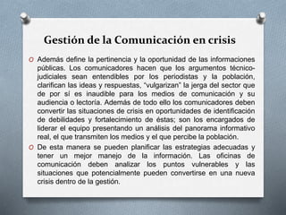 Gestión de la Comunicación en crisis
O Además define la pertinencia y la oportunidad de las informaciones
públicas. Los comunicadores hacen que los argumentos técnico-
judiciales sean entendibles por los periodistas y la población,
clarifican las ideas y respuestas, “vulgarizan” la jerga del sector que
de por sí es inaudible para los medios de comunicación y su
audiencia o lectoría. Además de todo ello los comunicadores deben
convertir las situaciones de crisis en oportunidades de identificación
de debilidades y fortalecimiento de éstas; son los encargados de
liderar el equipo presentando un análisis del panorama informativo
real, el que transmiten los medios y el que percibe la población.
O De esta manera se pueden planificar las estrategias adecuadas y
tener un mejor manejo de la información. Las oficinas de
comunicación deben analizar los puntos vulnerables y las
situaciones que potencialmente pueden convertirse en una nueva
crisis dentro de la gestión.
 