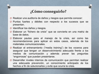 ¿Cómo conseguirlo?
O Realizar una auditoría de daños y riesgos que permita conocer:
O Puntos fuertes y débiles con respecto a los sucesos que se
presentan.
O Identificar los daños y riesgos.
O Elaborar un “fichero de crisis” que se convierta en una matriz de
base de datos.
O Elaborar pautas para el manejo de la crisis, así como las
recomendaciones para aplicar en estos casos, además de los
materiales comunicacionales.
O Realizar el entrenamiento (“media training”) de los voceros para
asegurar que tengan un desenvolvimiento adecuado frente a los
medios de comunicación y además prever las preguntas
“engorrosas” que puedan presentarse.
O Desarrollar niveles internos de comunicación que permitan realizar
una adecuada prevención, un conocimiento anticipado de los
hechos a fin de solucionarlos y evite que ocurra la crisis.
 