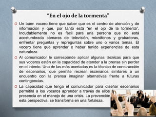 “En el ojo de la tormenta”
O Un buen vocero tiene que saber que es el centro de atención y de
información y que, por tanto está “en el ojo de la tormenta”.
Indudablemente no es fácil para una persona que no está
acostumbrada cámaras de televisión, micrófonos y grabadoras,
enfrentar preguntas y repreguntas sobre uno o varios temas. El
vocero tiene que aprender o haber tenido experiencias de esta
naturaleza.
O Al comunicador le corresponde aplicar algunas técnicas para que
sus voceros estén en la capacidad de atender a la prensa sin perder
en el intento. Una de las más acertadas es la técnica de construcción
de escenarios, que permite recrear escenarios similares a un
encuentro con la prensa imaginar alternativas frente a futuras
contingencias.
O La capacidad que tenga el comunicador para diseñar escenarios
permitirá a los voceros aprender a través de ellos y optimizará su
presencia en el manejo de una crisis. La prevención, asumida desde
esta perspectiva, se transforma en una fortaleza.
 
