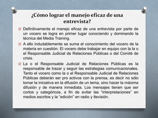 ¿Cómo lograr el manejo eficaz de una
entrevista?
O Definitivamente el manejo eficaz de una entrevista por parte de
un vocero se logra en primer lugar conociendo y dominando la
técnica del Media Training.
O A ello indudablemente se suma el conocimiento del vocero de la
materia en cuestión. El vocero debe trabajar en equipo con la la o
el Responsable Judicial de Relaciones Públicas o del Comité de
crisis.
O La o el Responsable Judicial de Relaciones Públicas es la
responsable de trazar y seguir las estrategias comunicacionales.
Tanto el vocero como la o el Responsable Judicial de Relaciones
Públicas deberán ser pro activos con la prensa, es decir no sólo
tomar la iniciativa en la difusión de un tema, sino hacer la máxima
difusión y de manera inmediata. Los mensajes tienen que ser
cortos y categóricos, a fin de evitar las “interpretaciones” en
medios escritos y la “edición” en radio y tlevisión.
 