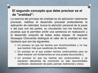 La esencia del principio de oralidad es de aplicación netamente
procesal, viabiliza el desarrollo procesal pretendiendo la
aplicación de celeridad, busca la atención personal de la jueza
o del juez con las partes, su vinculación con los hechos, las
pruebas que le permiten emitir una sentencia en realización y
el desarrollo conjunto de todas estas etapas. Al respecto
Giuseppe Chiovenda distinguió el valor de la oralidad en tres
hipótesis que son las siguientes:
O Un proceso en que los hechos son incontrovertidos y no hay
que resolver más que cuestiones de derecho;
O Un proceso en el que existen hechos controvertidos pero se
debe resolver con fundamentos en una prueba documental y
O Un proceso en que los hechos son controvertidos y se
requieren elementos de convicción no solo documentales
(confesión, declaración de parte, pericial, testimonial y otros).
El segundo concepto que debe precisar es el
de "oralidad":
 