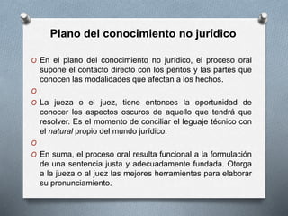 O En el plano del conocimiento no jurídico, el proceso oral
supone el contacto directo con los peritos y las partes que
conocen las modalidades que afectan a los hechos.
O
O La jueza o el juez, tiene entonces la oportunidad de
conocer los aspectos oscuros de aquello que tendrá que
resolver. Es el momento de conciliar el leguaje técnico con
el natural propio del mundo jurídico.
O
O En suma, el proceso oral resulta funcional a la formulación
de una sentencia justa y adecuadamente fundada. Otorga
a la jueza o al juez las mejores herramientas para elaborar
su pronunciamiento.
Plano del conocimiento no jurídico
 