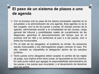 O Con el proceso oral se pasa de los plazos procesales vigentes en la
actualidad, a la administración de una agenda. Esta agenda no es la
del Juzgado, sino la de los jueces o juezas. El manejo preciso de la
agenda, administrada acorde a la complejidad de las causas, carga
general del tribunal y posibilidades reales de cumplimiento de las
diligencias, garantiza el aprovechamiento del tiempo que en el
proceso oral es vital y no pertenece al juez o a las juezas, sino a
todos los involucrados.
O Por el lado de los abogados, el problema es similar. Su presencia
resulta inexcusable y los interrogatorios exigen conocer el caso. Por
ello, también se imposibilita la delegación dentro de los estudios
jurídicos.
O Tanto jueces como abogados deben aceptar el cambio de las reglas
de juego, que implica entre otras cosas, la rigurosidad en los horarios.
En este punto habrá que agregar la responsabilidad administrativa de
las juezas y los jueces que incumplan; y el decaimiento de derechos
para las partes.
El paso de un sistema de plazos a uno
de agenda
 